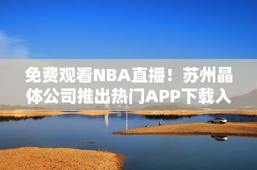 免费观看NBA直播！苏州晶体公司推出热门APP下载入口