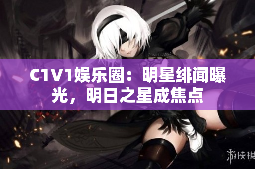 C1V1娱乐圈：明星绯闻曝光，明日之星成焦点