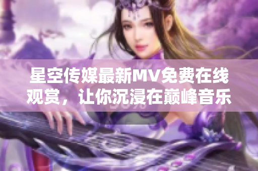 星空传媒最新MV免费在线观赏，让你沉浸在巅峰音乐的魅力中