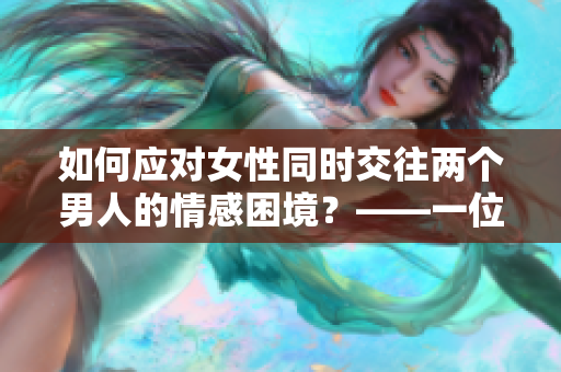 如何应对女性同时交往两个男人的情感困境？——一位编辑的看法