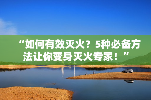 “如何有效灭火？5种必备方法让你变身灭火专家！”