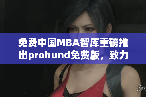 免费中国MBA智库重磅推出prohund免费版，致力提升商业管理素养(1)