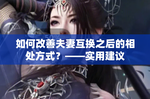 如何改善夫妻互换之后的相处方式？——实用建议