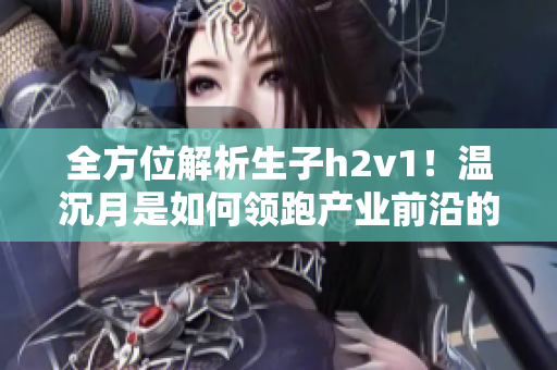 全方位解析生子h2v1！温沉月是如何领跑产业前沿的？