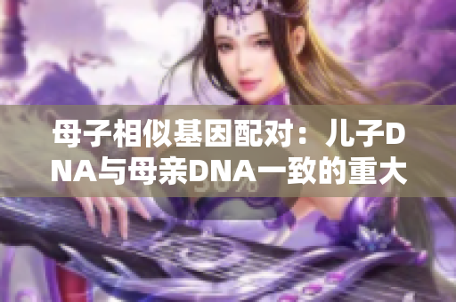 母子相似基因配对：儿子DNA与母亲DNA一致的重大发现