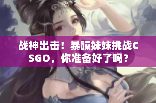 战神出击！暴躁妹妹挑战CSGO，你准备好了吗？