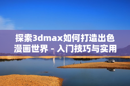 探索3dmax如何打造出色漫画世界 - 入门技巧与实用教程