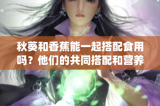 秋葵和香蕉能一起搭配食用吗？他们的共同搭配和营养价值如何？(1)