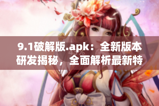 9.1破解版.apk：全新版本研发揭秘，全面解析最新特色功能(1)