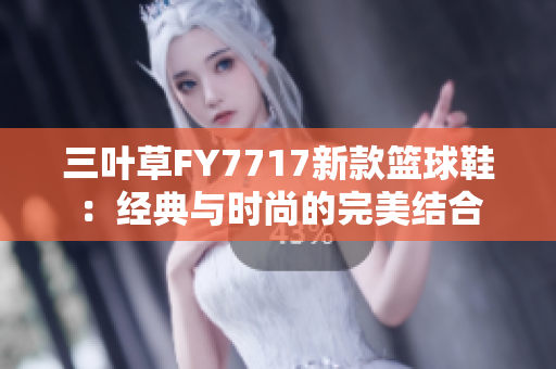 三叶草FY7717新款篮球鞋：经典与时尚的完美结合