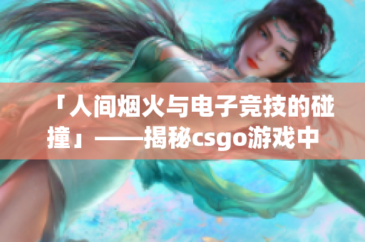 「人间烟火与电子竞技的碰撞」——揭秘csgo游戏中那个暴躁的少女