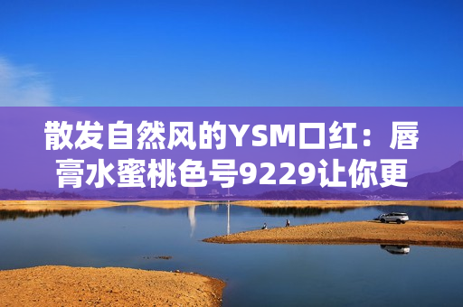 散发自然风的YSM口红：唇膏水蜜桃色号9229让你更加迷人动人