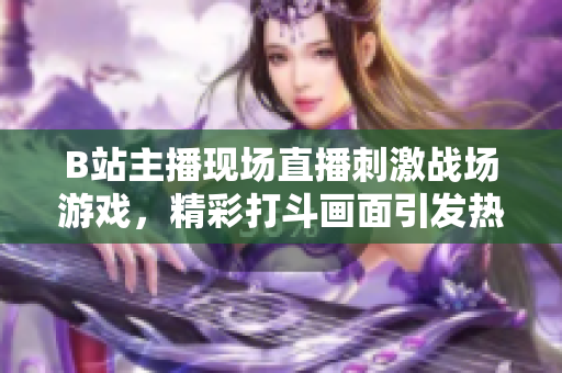 B站主播现场直播刺激战场游戏，精彩打斗画面引发热议