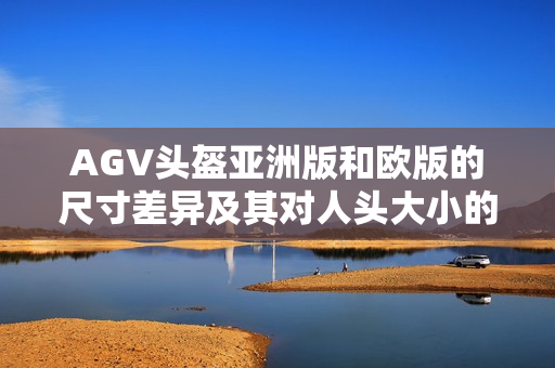 AGV头盔亚洲版和欧版的尺寸差异及其对人头大小的影响