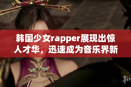 韩国少女rapper展现出惊人才华，迅速成为音乐界新宠