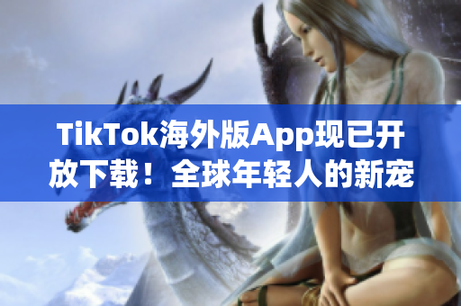 TikTok海外版App现已开放下载！全球年轻人的新宠爱好者必备