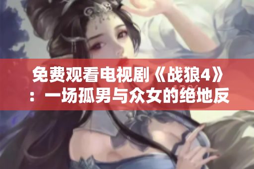 免费观看电视剧《战狼4》：一场孤男与众女的绝地反击