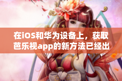 在iOS和华为设备上，获取芭乐视app的新方法已经出炉！