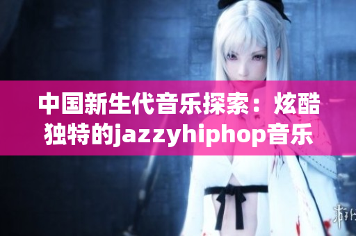 中国新生代音乐探索：炫酷独特的jazzyhiphop音乐风格