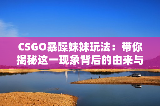 CSGO暴躁妹妹玩法：带你揭秘这一现象背后的由来与演变