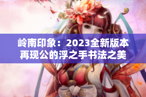 岭南印象：2023全新版本再现公的浮之手书法之美