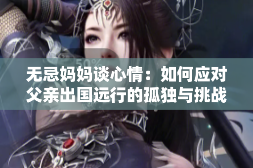 无忌妈妈谈心情：如何应对父亲出国远行的孤独与挑战