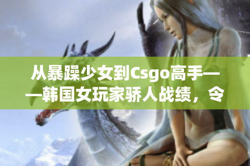 从暴躁少女到Csgo高手——韩国女玩家骄人战绩，令人刮目相看！