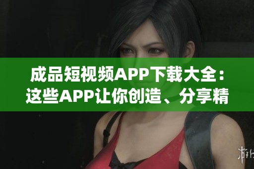 成品短视频APP下载大全：这些APP让你创造、分享精彩瞬间(1)