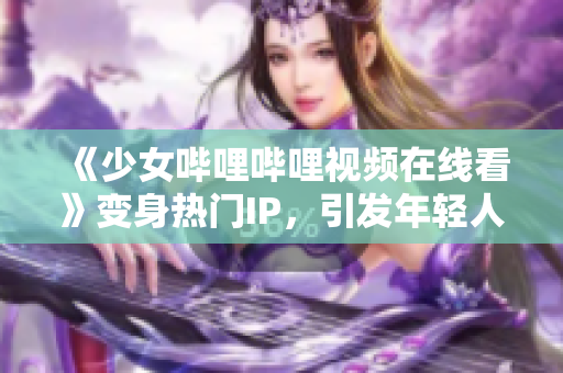 《少女哔哩哔哩视频在线看》变身热门IP，引发年轻人文化消费热潮