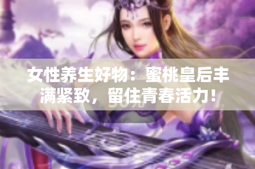 女性养生好物：蜜桃皇后丰满紧致，留住青春活力！