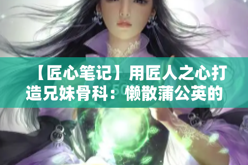 【匠心笔记】用匠人之心打造兄妹骨科：懒散蒲公英的创作之路