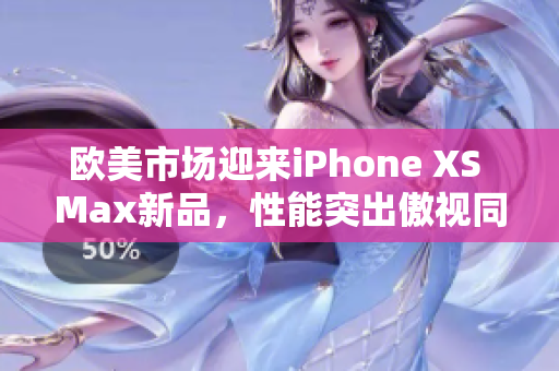 欧美市场迎来iPhone XS Max新品，性能突出傲视同类