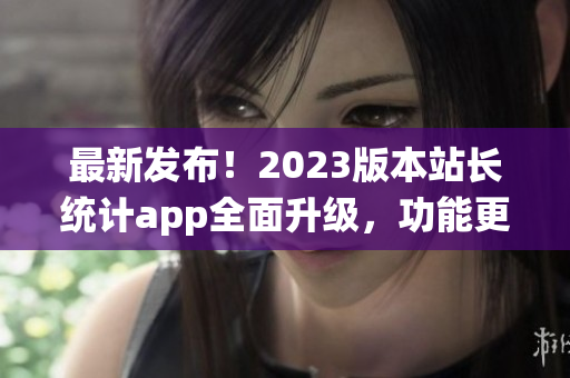 最新发布！2023版本站长统计app全面升级，功能更强大(1)