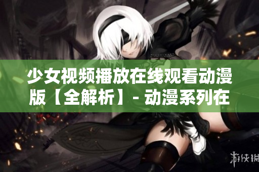 少女视频播放在线观看动漫版【全解析】- 动漫系列在线观看指南