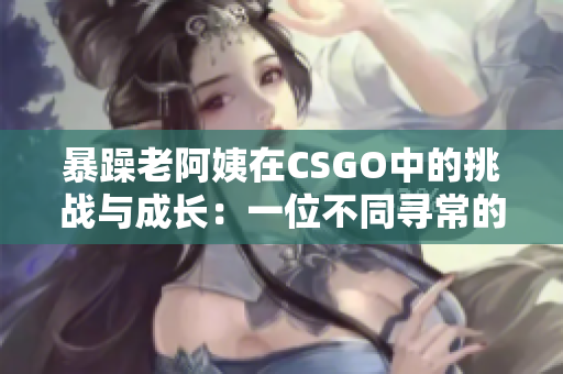 暴躁老阿姨在CSGO中的挑战与成长：一位不同寻常的游戏玩家