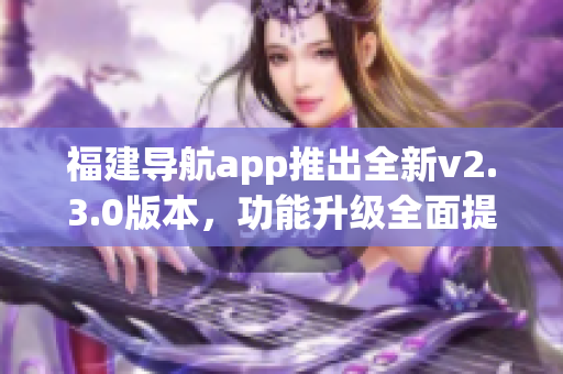 福建导航app推出全新v2.3.0版本，功能升级全面提升用户体验(1)