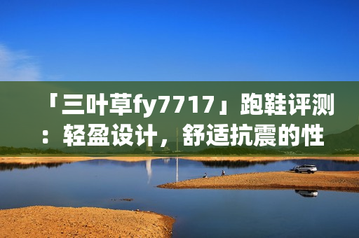 「三叶草fy7717」跑鞋评测：轻盈设计，舒适抗震的性能如何？