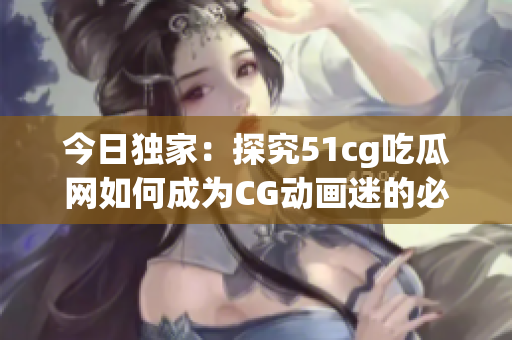 今日独家：探究51cg吃瓜网如何成为CG动画迷的必备神器！