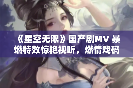 《星空无限》国产剧MV 暴燃特效惊艳视听，燃情戏码引发硬核追剧