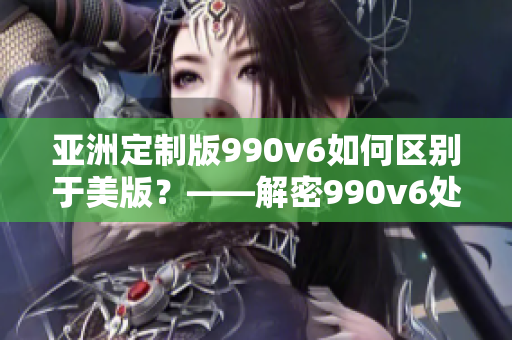 亚洲定制版990v6如何区别于美版？——解密990v6处理差异及特点！