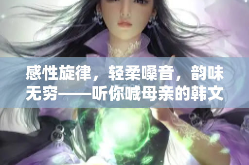 感性旋律，轻柔嗓音，韵味无穷——听你喊母亲的韩文歌