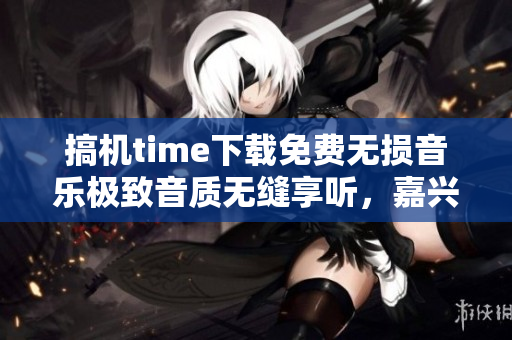 搞机time下载免费无损音乐极致音质无缝享听，嘉兴特惠