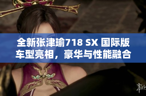 全新张津瑜718 SX 国际版车型亮相，豪华与性能融合的完美体验