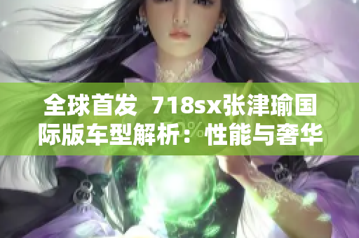 全球首发  718sx张津瑜国际版车型解析：性能与奢华的完美结合