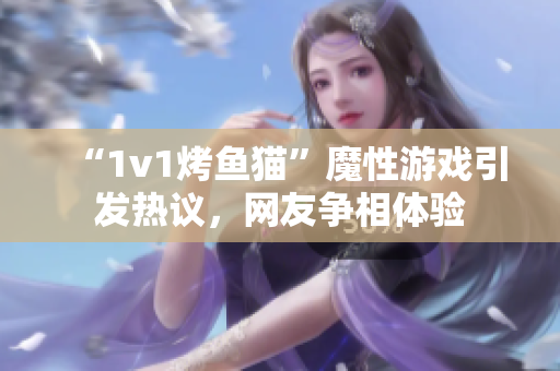 “1v1烤鱼猫”魔性游戏引发热议，网友争相体验