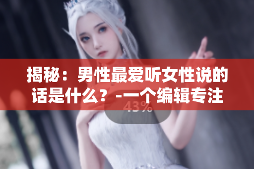 揭秘：男性最爱听女性说的话是什么？-一个编辑专注于撰写相关文章