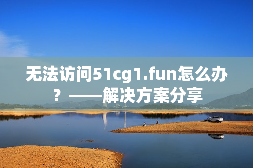 无法访问51cg1.fun怎么办？——解决方案分享