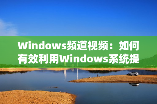 Windows频道视频：如何有效利用Windows系统提高工作效率