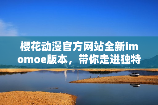 樱花动漫官方网站全新imomoe版本，带你走进独特的动漫世界