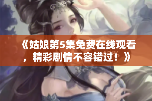 《姑娘第5集免费在线观看，精彩剧情不容错过！》